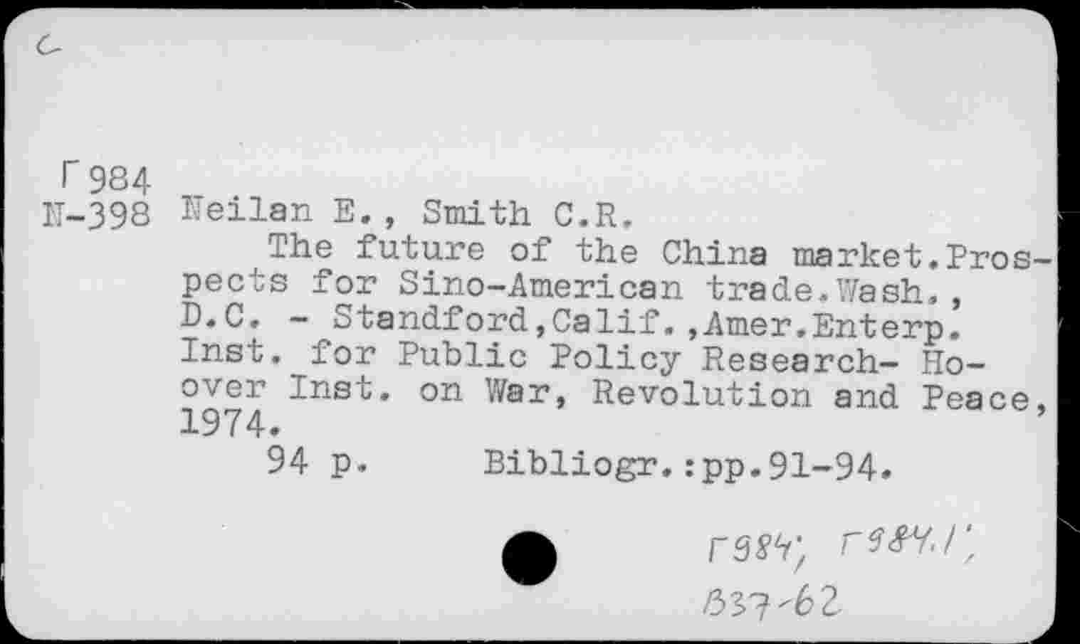 ﻿r 984
IT-398 tfeilan E. , Smith C.R.
The future of the China market.Pros pects for Sino-American trade.Wash., D.C, - Standford,Calif.,Amer.Enterp. Inst, for Public Policy Research- Hoover Inst, on War, Revolution and Peace 1974.
94 p. Bibliogr.:pp.91-94.
53?'6 2-